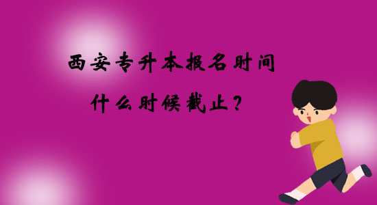 西安專升本報(bào)名時(shí)間什么時(shí)候截止？