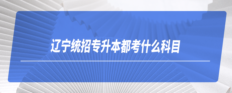 遼寧統(tǒng)招專(zhuān)升本都考什么科目