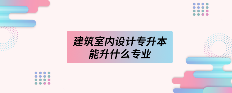 建筑室內(nèi)設(shè)計(jì)專(zhuān)升本能升什么專(zhuān)業(yè)