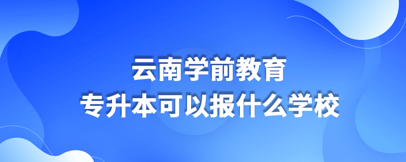 云南學前教育專升本可以報什么學校