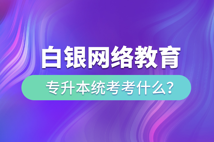 白銀網(wǎng)絡(luò)教育專升本統(tǒng)考考什么？