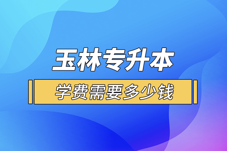 玉林專升本學(xué)費(fèi)需要多少錢？