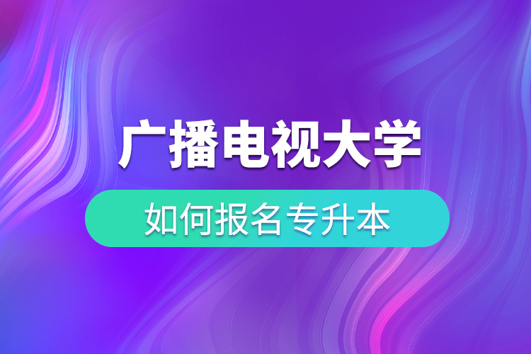 廣播電視大學(xué)如何報(bào)名專(zhuān)升本