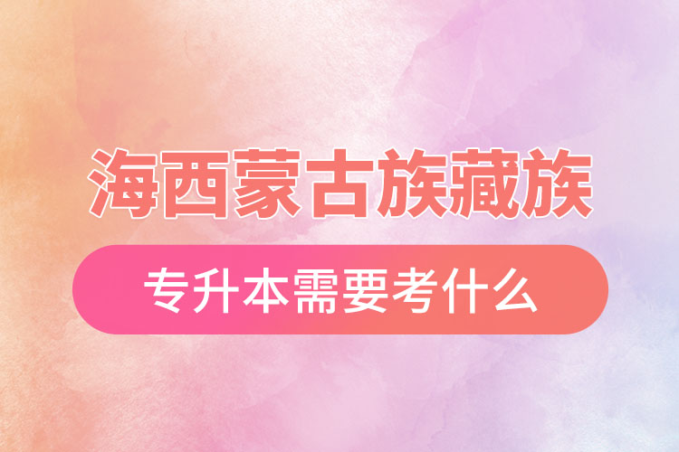 海西蒙古族藏族自治州專升本需要考什么？