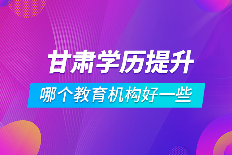 甘肅學(xué)歷提升哪個教育機(jī)構(gòu)好一些