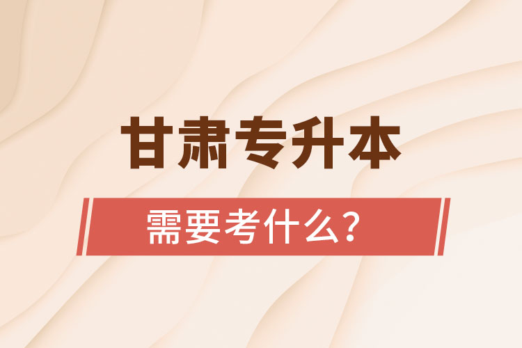 甘肅專升本需要考什么？