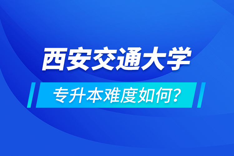 西安交通大學專升本介紹，專升本難度如何？