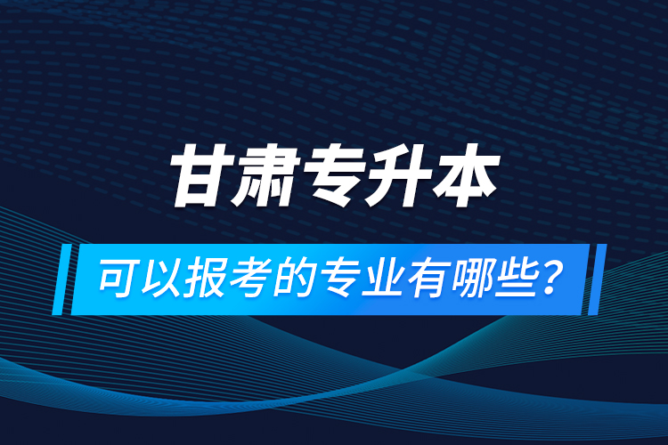 甘肅專升本可以報考的專業(yè)有哪些？