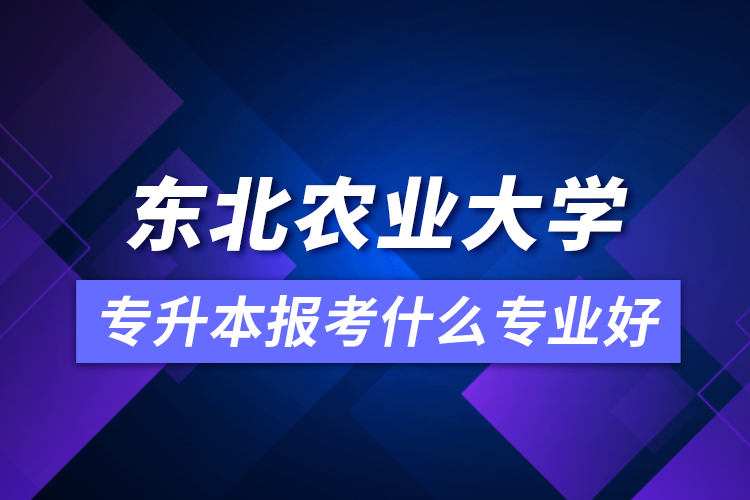 東北農業(yè)大學專升本報考什么專業(yè)好？