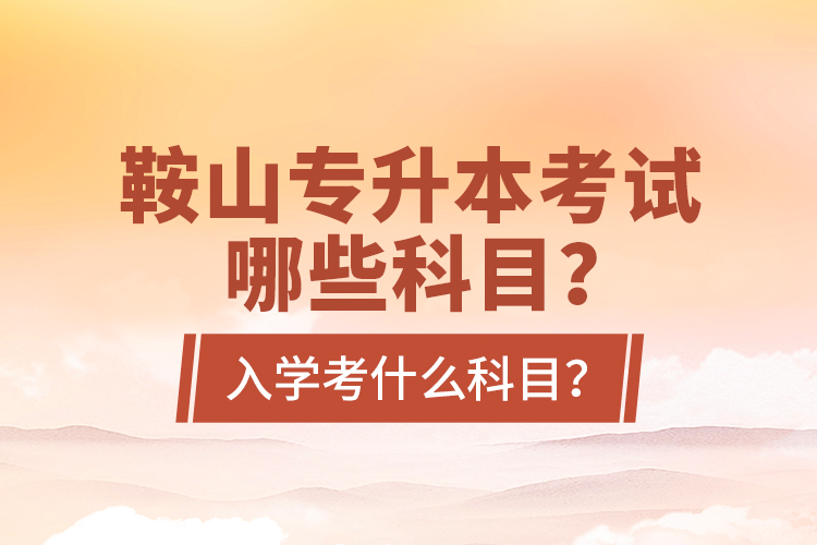 鞍山專升本考試哪些科目？入學(xué)考什么科目？
