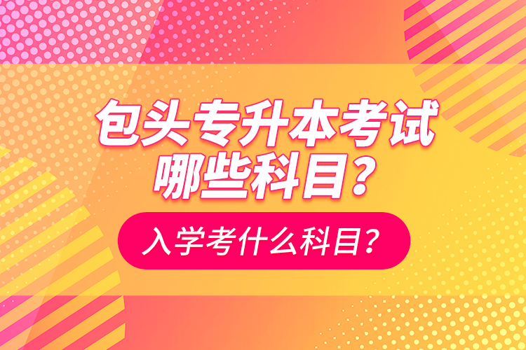 包頭專升本考試哪些科目？入學都考什么科？