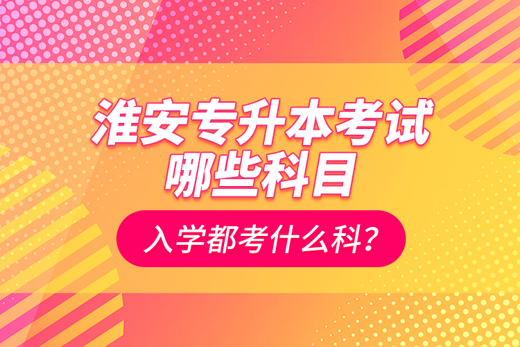 淮安專升本考試哪些科目？入學(xué)都考什么科？