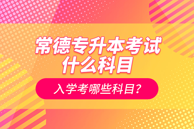 常德專升本考試什么科目？入學(xué)考哪些科目？