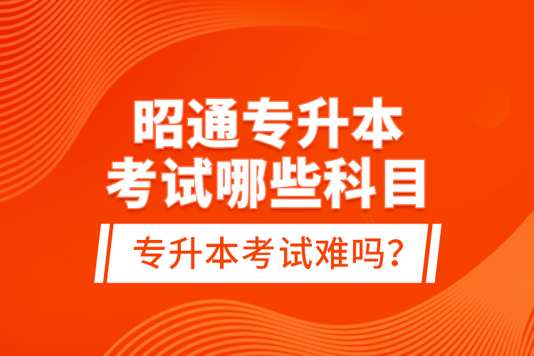 昭通專升本考試哪些科目？專升本考試難嗎？
