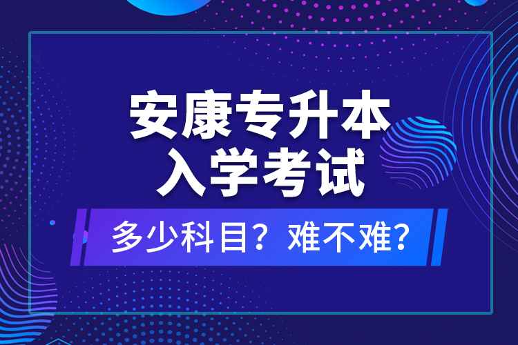 安康專(zhuān)升本入學(xué)考試多少科目？難不難？