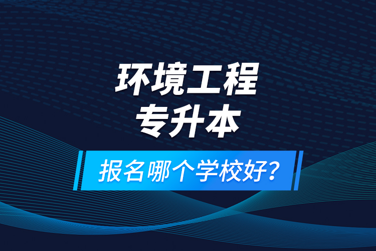 環(huán)境工程專升本報名什么學(xué)校好？