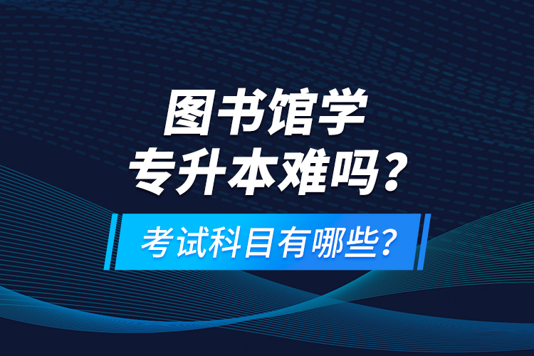 圖書館學專升本難嗎？考試科目有哪些？