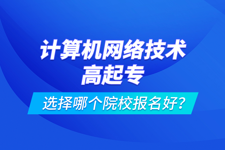 計算機網(wǎng)絡(luò)技術(shù)高起專選擇哪個院校報名好？