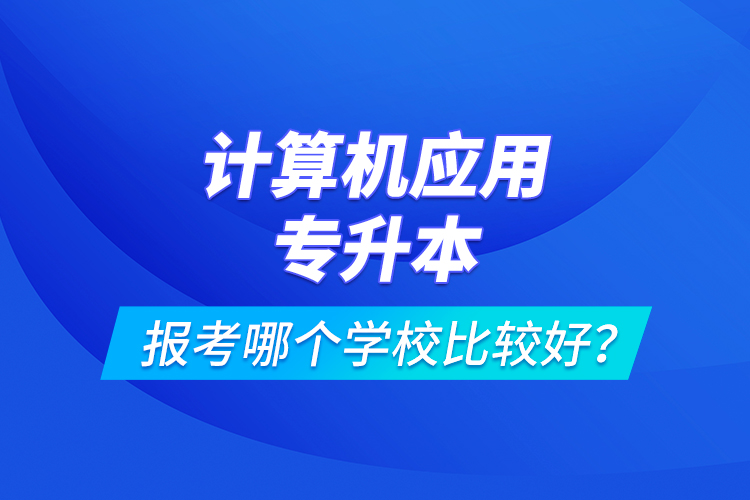 計(jì)算機(jī)應(yīng)用專升本報(bào)考哪個(gè)學(xué)校比較好？