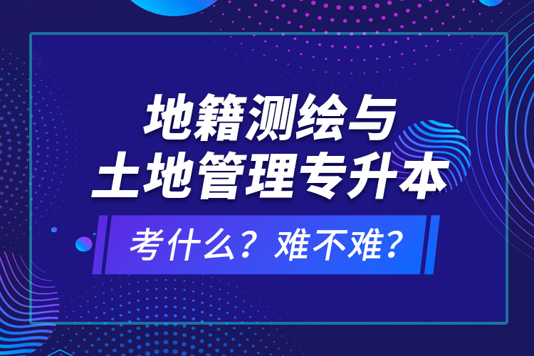 地籍測繪與土地管理專升本考什么？難不難？