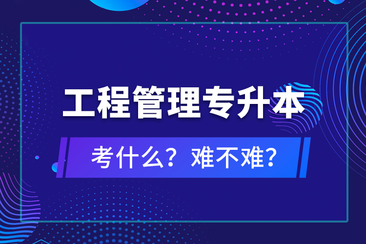 ?工程管理專升本考什么？難不難？