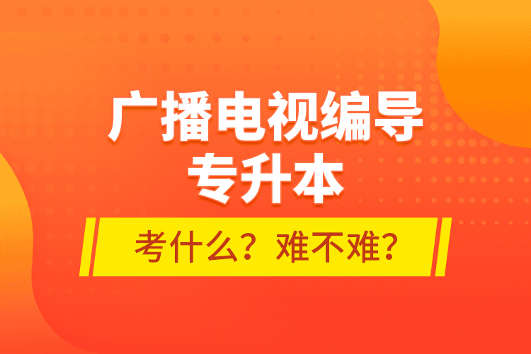 廣播電視編導(dǎo)專升本考什么？難不難？