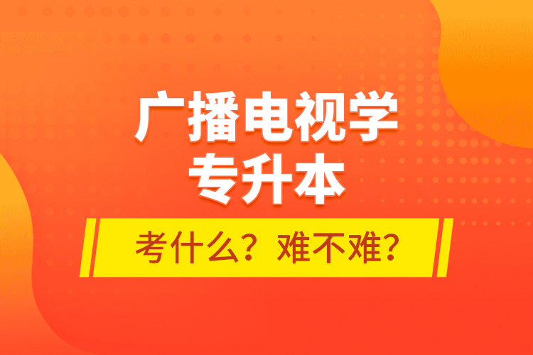 廣播電視學專升本考什么？難不難？