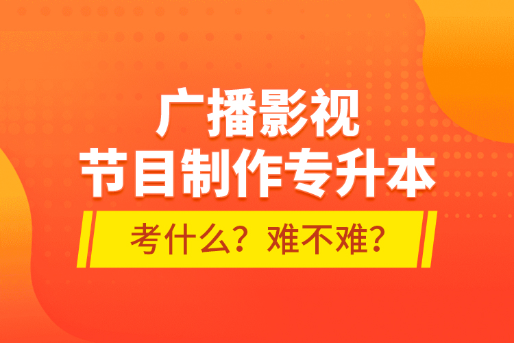 廣播影視節(jié)目制作專升本考什么？難不難？