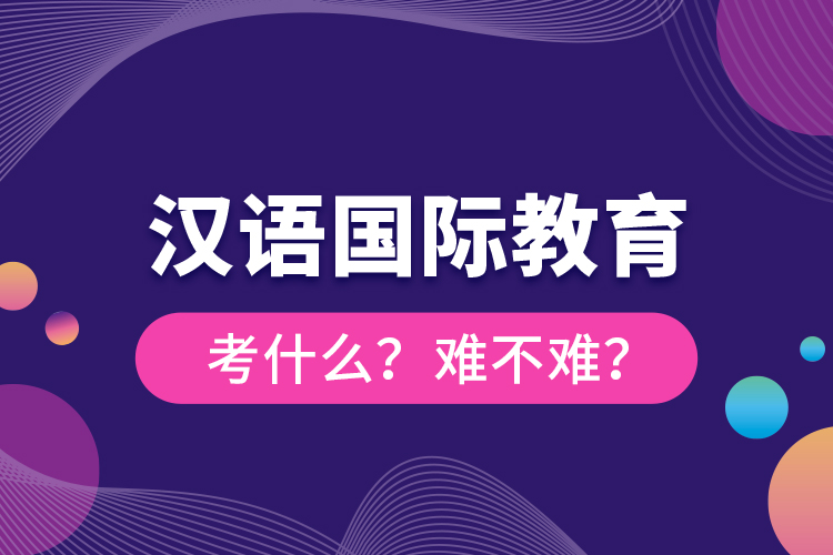 漢語國(guó)際教育考什么？難不難？