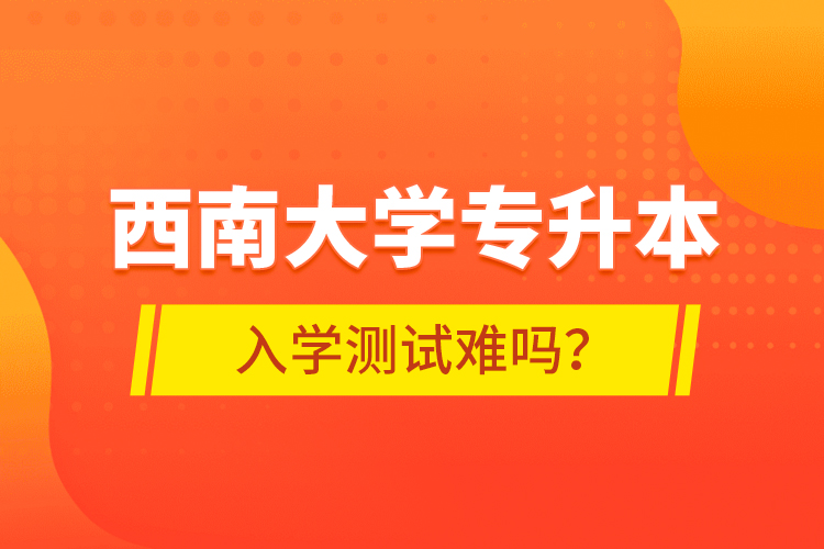 西南大學(xué)專升本入學(xué)測試難嗎？