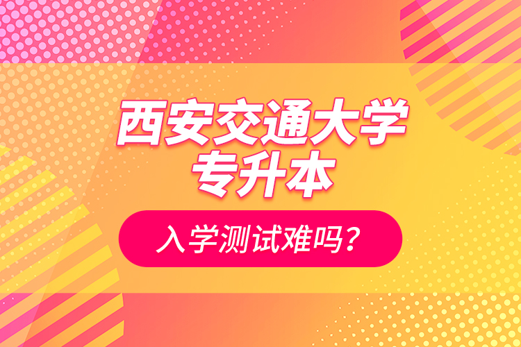 西安交通大學(xué)專(zhuān)升本入學(xué)測(cè)試難嗎？