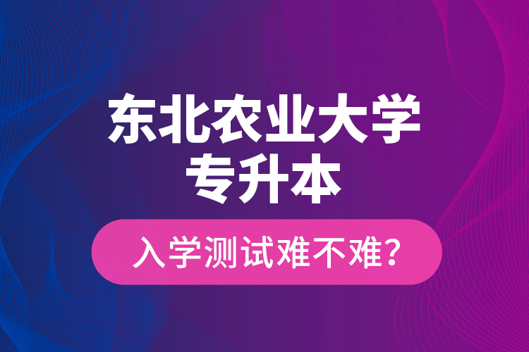 東北農(nóng)業(yè)大學專升本入學測試難不難？