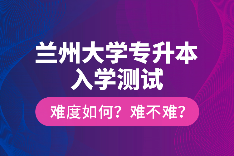 蘭州大學(xué)專升本入學(xué)測試難度如何？難不難？