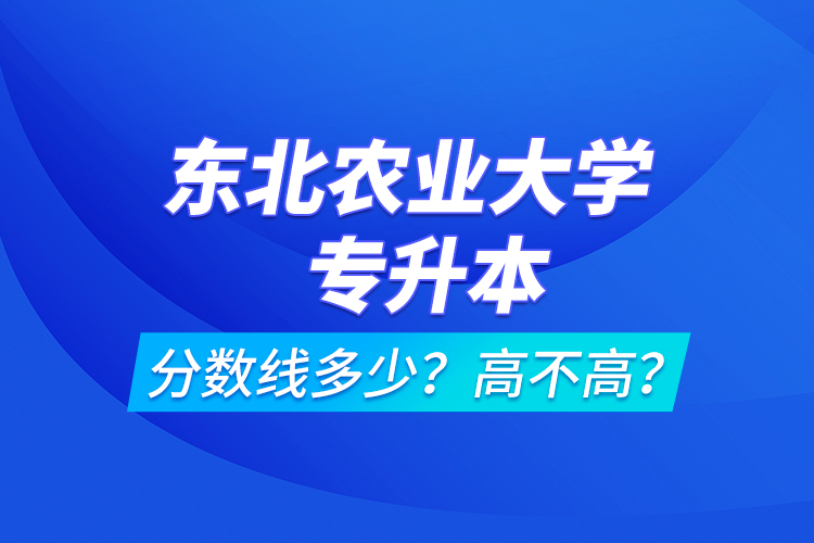 東北農(nóng)業(yè)大學(xué)專升本分?jǐn)?shù)線多少？高不高？