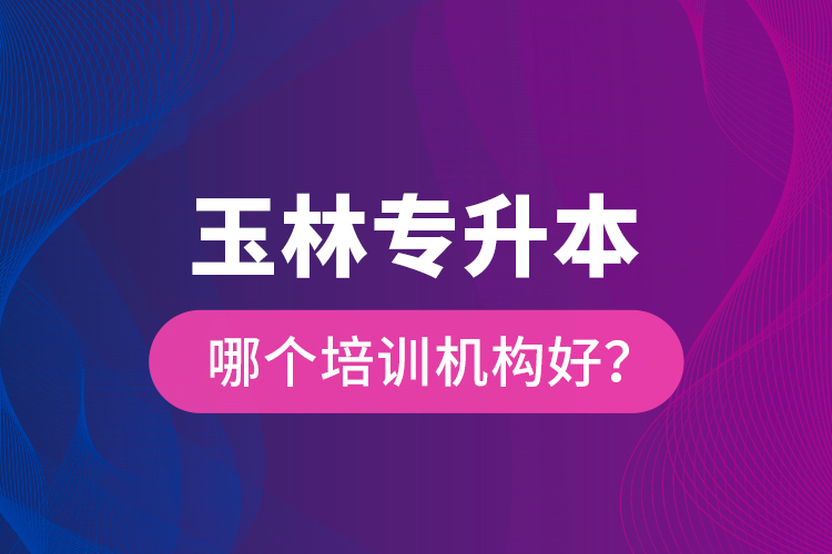 玉林專升本哪個培訓機構好？