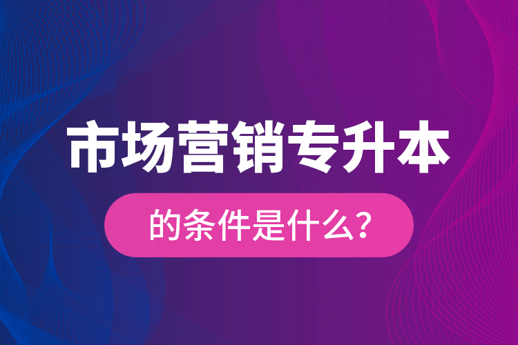 市場(chǎng)營(yíng)銷專升本的條件是什么？
