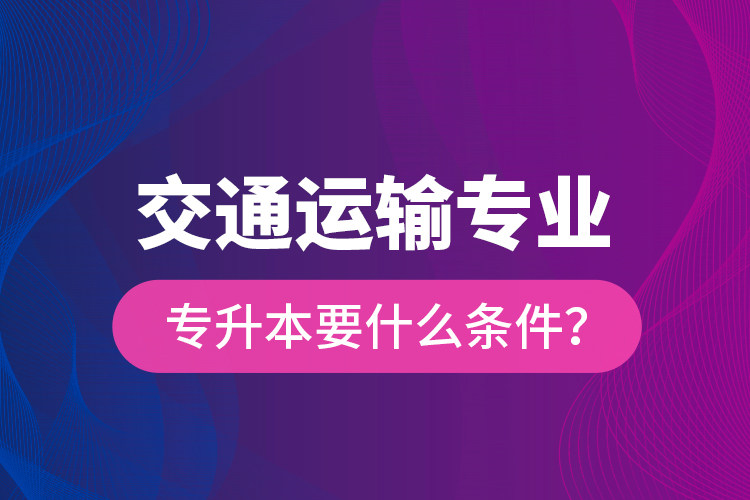  交通運(yùn)輸專業(yè)專升本要什么條件？