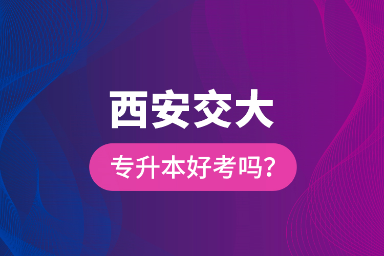 西安交大專升本好考嗎？