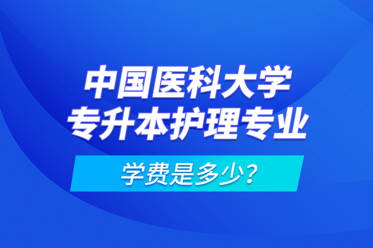 中國醫(yī)科大學專升本護理專業(yè)學費是多少？