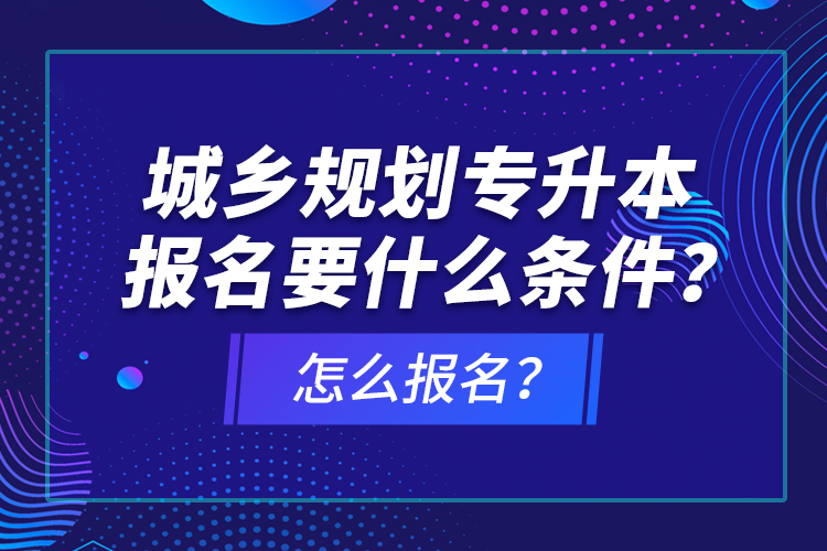 城鄉(xiāng)規(guī)劃專升本報名要什么條件？怎么報名？
