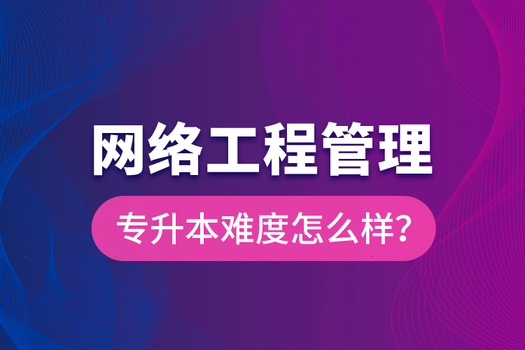 網(wǎng)絡(luò)工程管理專升本難度怎么樣？