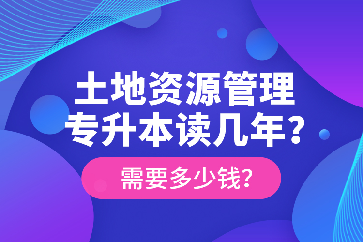 土地資源管理專升本讀幾年？需要多少錢？