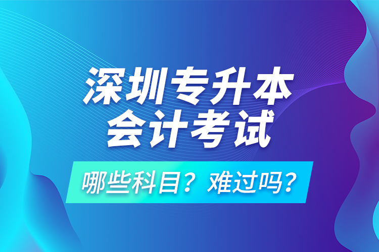 深圳專(zhuān)升本會(huì)計(jì)考試哪些科目？難過(guò)嗎？