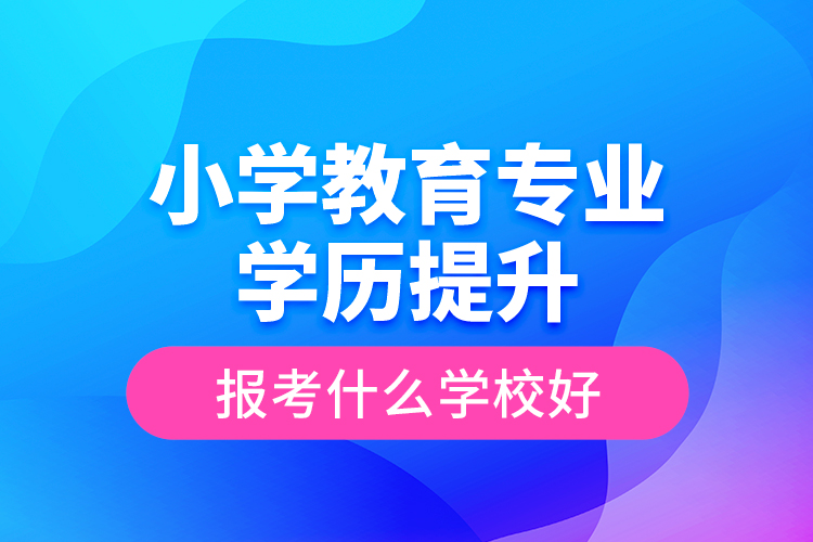 小學(xué)教育專(zhuān)業(yè)學(xué)歷提升報(bào)考什么學(xué)校好