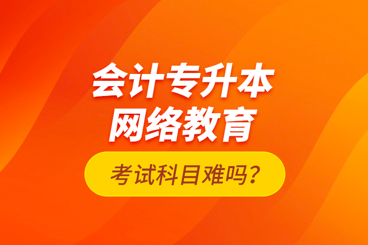 會(huì)計(jì)專升本網(wǎng)絡(luò)教育考試科目難嗎？