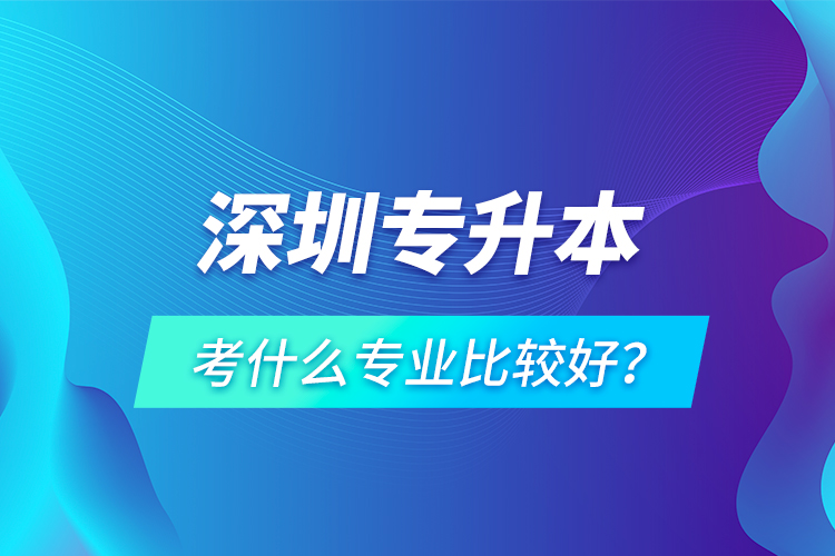 深圳專升本考什么專業(yè)比較好？