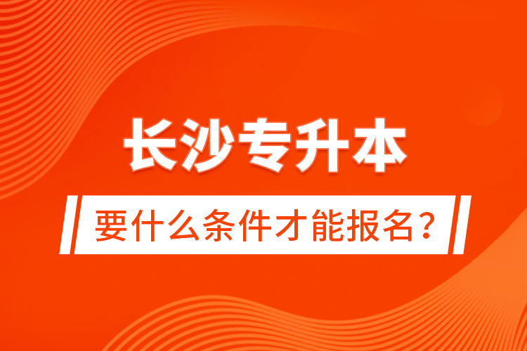長沙專升本要什么條件才能報名？
