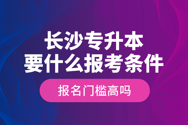 長(zhǎng)沙專升本要什么報(bào)考條件？報(bào)名門檻高嗎？