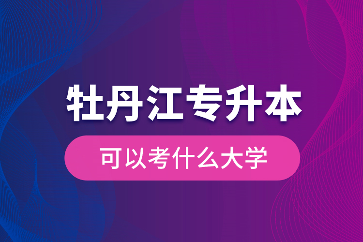 牡丹江專升本可以考什么大學？