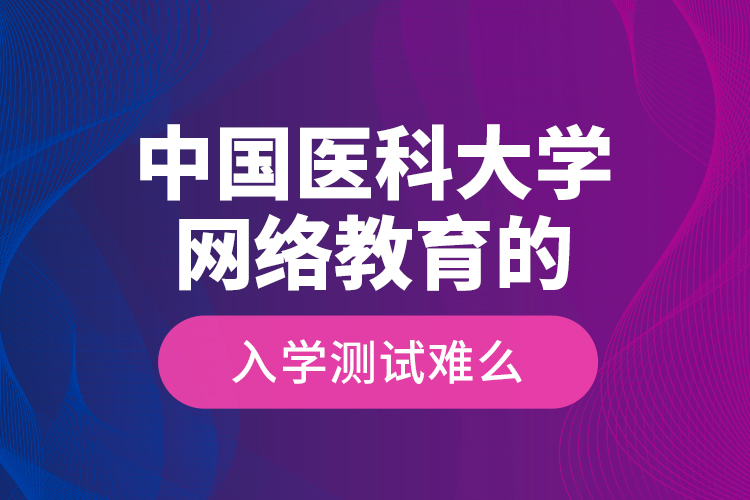 中國醫(yī)科大學網(wǎng)絡(luò)教育的入學測試難么？